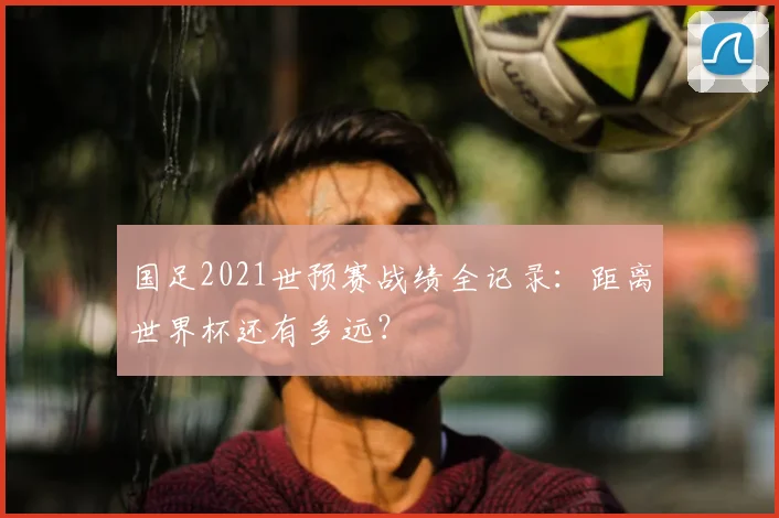 国足2021世预赛战绩全记录：距离世界杯还有多远？