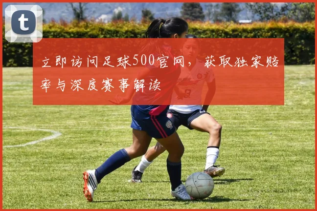 立即访问足球500官网,获取独家赔率与深度赛事解读