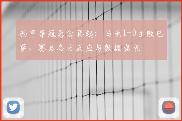 西甲争冠悬念再起：马竞1-0击败巴萨，赛后各方反应与数据盘点