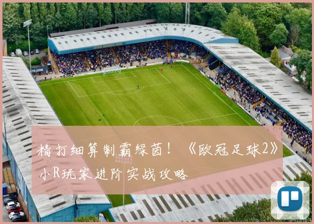 精打细算制霸绿茵！《欧冠足球2》小R玩家进阶实战攻略