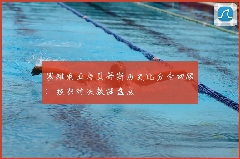 塞维利亚与贝蒂斯历史比分全回顾:经典对决数据盘点