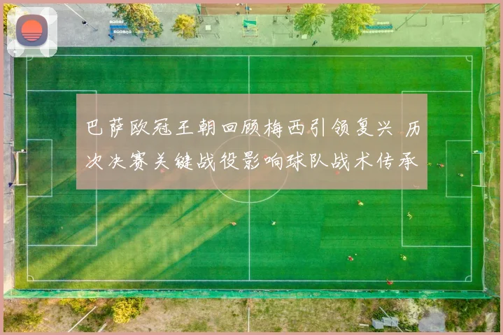 巴萨欧冠王朝回顾梅西引领复兴 历次决赛关键战役影响球队战术传承