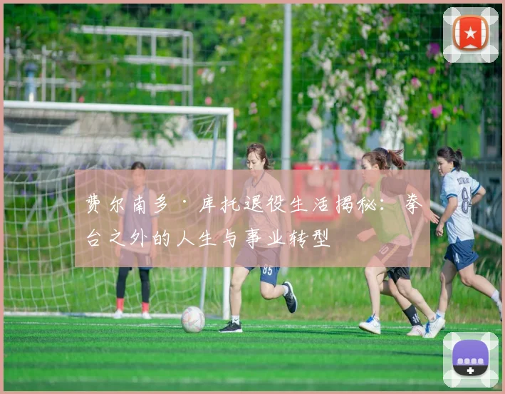 费尔南多·库托退役生活揭秘:拳台之外的人生与事业转型