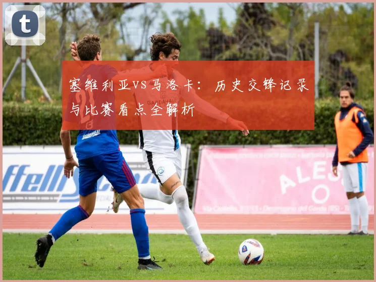 塞维利亚vs马洛卡：历史交锋记录与比赛看点全解析