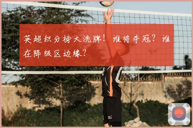 英超积分榜大洗牌！谁将夺冠？谁在降级区边缘？