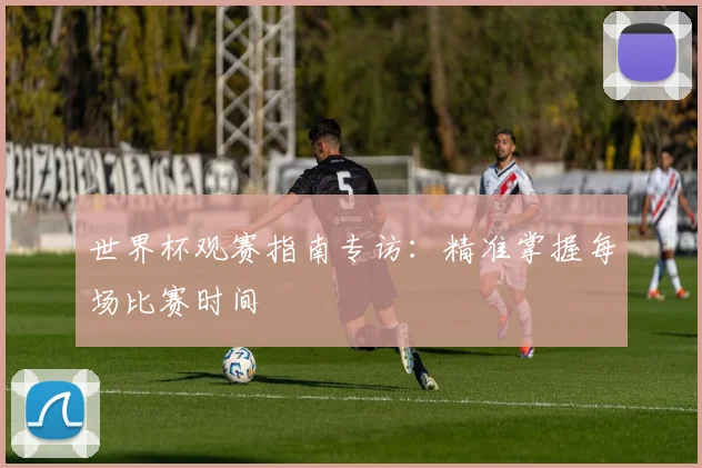 世界杯观赛指南专访：精准掌握每场比赛时间