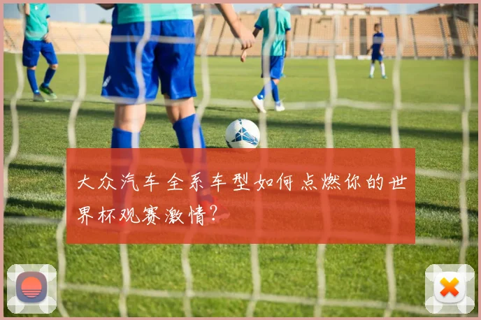 大众汽车全系车型如何点燃你的世界杯观赛激情？