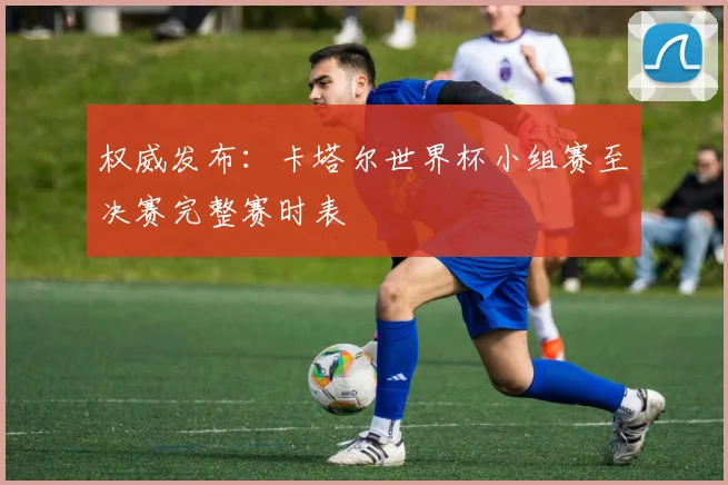 权威发布：卡塔尔世界杯小组赛至决赛完整赛时表