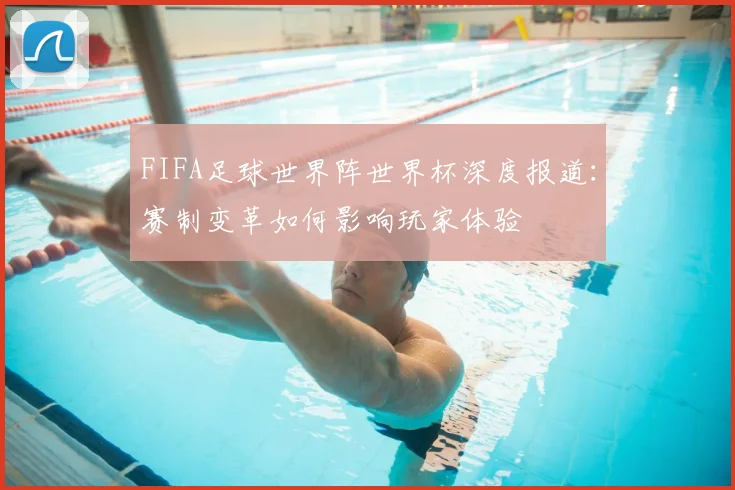 FIFA足球世界阵世界杯深度报道：赛制变革如何影响玩家体验