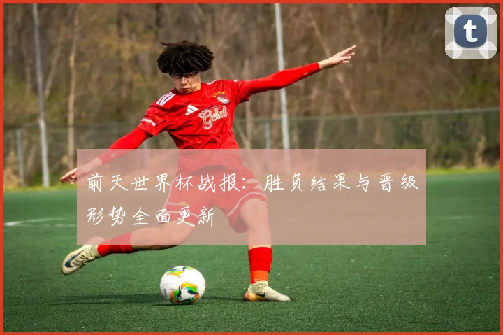 前天世界杯战报：胜负结果与晋级形势全面更新
