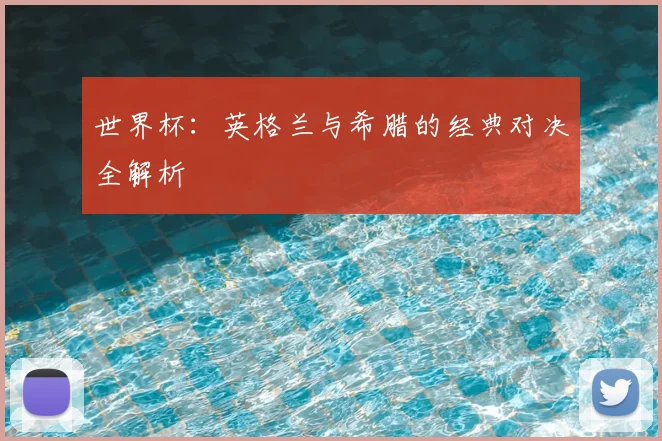世界杯：英格兰与希腊的经典对决全解析