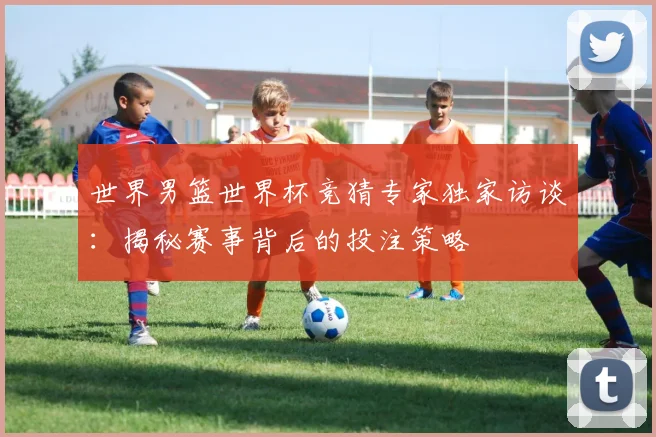 世界男篮世界杯竞猜专家独家访谈：揭秘赛事背后的投注策略