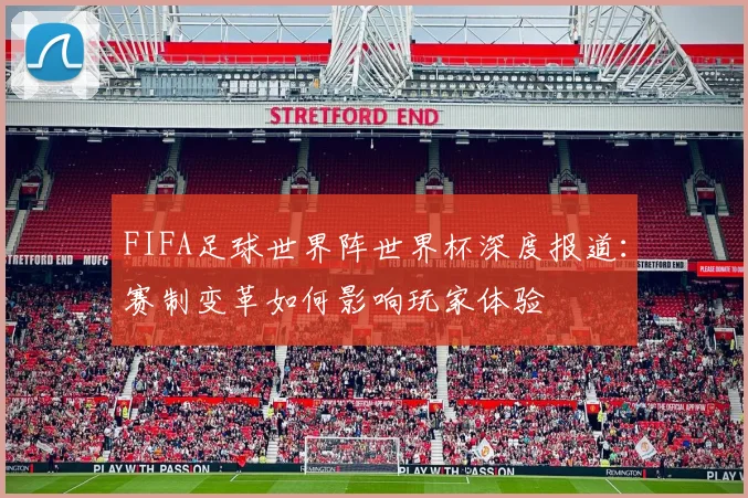 FIFA足球世界阵世界杯深度报道：赛制变革如何影响玩家体验