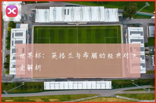世界杯：英格兰与希腊的经典对决全解析